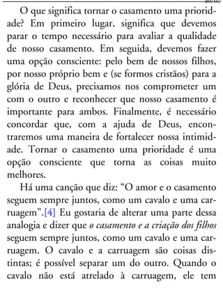 O que significa tornar o casamento uma priorid-
ade? Em primeiro lugar, significa que devemos
parar o tempo necessário para avaliar a qualidade
de nosso casamento. Em seguida, devemos fazer
uma opção consciente: pelo bem de nossos filhos,
por nosso próprio bem e (se formos cristãos) para a
glória de Deus, precisamos nos comprometer um
com o outro e reconhecer que nosso casamento é
importante para ambos. Finalmente, é necessário
concordar que, com a ajuda de Deus, encon-
traremos uma maneira de fortalecer nossa intimid-
ade. Tornar o casamento uma prioridade é uma
opção consciente que torna as coisas muito
melhores.
Há uma canção que diz: “O amor e o casamento
seguem sempre juntos, como um cavalo e uma car-
ruagem”.[4] Eu gostaria de alterar uma parte dessa
analogia e dizer que o casamento e a criação dos filhos
seguem sempre juntos, como um cavalo e uma car-
ruagem. O cavalo e a carruagem são coisas dis-
tintas; é possível separar um do outro. Quando o
cavalo não está atrelado à carruagem, ele tem
20/117
 