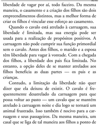 liberdade de vagar por aí, todo faceiro. Da mesma
maneira, o casamento e a criação dos filhos são dois
empreendimentos distintos, mas a melhor forma de
criar os filhos é vincular esse esforço ao casamento.
Quando o cavalo está atrelado à carruagem, sua
liberdade é limitada, mas sua energia pode ser
usada para a realização de propósitos positivos. A
carruagem não pode cumprir sua função primordial
sem o cavalo. Antes dos filhos, o marido e a esposa
têm liberdade para vagar à vontade. Com a chegada
dos filhos, a liberdade dos pais fica limitada. No
entanto, a opção deles de se manter atrelados aos
filhos beneficia as duas partes — os pais e as
crianças.
Contudo, a limitação da liberdade não quer
dizer que ela deixou de existir. O cavalo é fre-
quentemente desatrelado da carruagem para que
possa voltar ao pasto — um cavalo que se mantém
atrelado à carruagem noite e dia logo se tornará um
animal frustrado. Isso também é nocivo para a car-
ruagem e seus passageiros. Da mesma maneira, um
casal que se liga de tal maneira aos filhos a ponto de
21/117
 