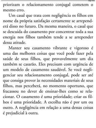 priorizam o relacionamento conjugal cometem o
mesmo erro.
Um casal que trata com negligência os filhos em
nome da própria satisfação certamente se arrepend-
erá disso no futuro. Da mesma maneira, o casal que
se descuida do casamento por concentrar toda a sua
energia nos filhos também tende a se arrepender
dessa atitude.
Manter seu casamento vibrante e vigoroso é
uma das melhores coisas que você pode fazer pela
saúde de seus filhos, que provavelmente um dia
também se casarão. Eles precisam com urgência de
um modelo de casamento saudável. Se você negli-
genciar seu relacionamento conjugal, pode ser até
que consiga prover às necessidades materiais de seus
filhos, mas perceberá, no momento oportuno, que
fracassou no dever de ensinar-lhes como se rela-
cionar. O casamento é uma prioridade; criar os fil-
hos é uma prioridade. A escolha não é por um ou
outro. A negligência em relação a uma dessas coisas
é prejudicial à outra.
23/117
 