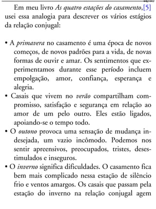 Em meu livro As quatro estações do casamento,[5]
usei essa analogia para descrever os vários estágios
da relação conjugal:
• A primavera no casamento é uma época de novos
começos, de novos padrões para a vida, de novas
formas de ouvir e amar. Os sentimentos que ex-
perimentamos durante esse período incluem
empolgação, amor, confiança, esperança e
alegria.
• Casais que vivem no verão compartilham com-
promisso, satisfação e segurança em relação ao
amor de um pelo outro. Eles estão ligados,
apoiando-se o tempo todo.
• O outono provoca uma sensação de mudança in-
desejada, um vazio incômodo. Podemos nos
sentir apreensivos, preocupados, tristes, deses-
timulados e inseguros.
• O inverno significa dificuldades. O casamento fica
bem mais complicado nessa estação de silêncio
frio e ventos amargos. Os casais que passam pela
estação do inverno na relação conjugal agem
24/117
 