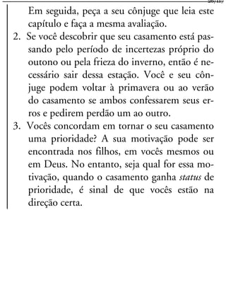 Em seguida, peça a seu cônjuge que leia este
capítulo e faça a mesma avaliação.
2. Se você descobrir que seu casamento está pas-
sando pelo período de incertezas próprio do
outono ou pela frieza do inverno, então é ne-
cessário sair dessa estação. Você e seu côn-
juge podem voltar à primavera ou ao verão
do casamento se ambos confessarem seus er-
ros e pedirem perdão um ao outro.
3. Vocês concordam em tornar o seu casamento
uma prioridade? A sua motivação pode ser
encontrada nos filhos, em vocês mesmos ou
em Deus. No entanto, seja qual for essa mo-
tivação, quando o casamento ganha status de
prioridade, é sinal de que vocês estão na
direção certa.
26/117
 
