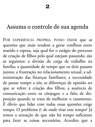 2
Assuma o controle de sua agenda
POR EXPERIÊNCIA PRÓPRIA, POSSO DIZER que as
questões que mais tendem a gerar conflitos entre
marido e esposa, seja qual for o estágio do processo
de criação de filhos pelo qual estejam passando, são
as seguintes: a divisão da carga de trabalho na
família; a quantidade de tempo que os dois passam
juntos; a frustração no relacionamento sexual; a ad-
ministração das finanças familiares; a necessidade
de passar tempo a sós; as diferenças de opinião no
que se refere à criação dos filhos; a ausência de
comunicação entre os cônjuges; e a falta de dis-
posição quando se trata de melhorar o casamento.
É óbvio que lidar com todas essas questões exige
tempo. O problema é: de onde tirar esse tempo? Já
temos a sensação de que não há tempo suficiente
para fazer as coisas necessárias. Acredito que a
 