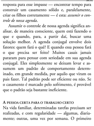 resposta para esse impasse — encontrar tempo para
construir um casamento sólido e, paralelamente,
criar os filhos corretamente — é esta: assumir o con-
trole de nossa agenda.
Assumir o controle de nossa agenda significa an-
alisar, de maneira consciente, quem está fazendo o
que e quando, para, a partir daí, buscar uma
solução melhor. A agenda conjugal envolve dois
fatores: quem fará o quê? E quando essa pessoa fará
o que precisa ser feito? Muitos casais jamais
pararam para pensar com seriedade em sua agenda
conjugal. Eles simplesmente se deixam levar e as-
sumem um padrão de comportamento determ-
inado, em grande medida, por aquilo que viram os
pais fazer. Tal padrão pode ser eficiente ou não. Se
o casamento é marcado pelo sofrimento, é provável
que o padrão seja bastante ineficiente.
A PESSOA CERTA PARA O TRABALHO CERTO
Na vida familiar, determinadas tarefas precisam ser
realizadas, e com regularidade — algumas, diaria-
mente; outras, uma vez por semana. O primeiro
28/117
 