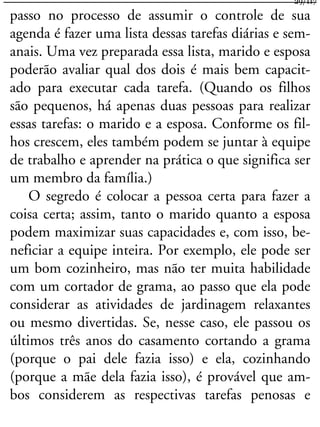 passo no processo de assumir o controle de sua
agenda é fazer uma lista dessas tarefas diárias e sem-
anais. Uma vez preparada essa lista, marido e esposa
poderão avaliar qual dos dois é mais bem capacit-
ado para executar cada tarefa. (Quando os filhos
são pequenos, há apenas duas pessoas para realizar
essas tarefas: o marido e a esposa. Conforme os fil-
hos crescem, eles também podem se juntar à equipe
de trabalho e aprender na prática o que significa ser
um membro da família.)
O segredo é colocar a pessoa certa para fazer a
coisa certa; assim, tanto o marido quanto a esposa
podem maximizar suas capacidades e, com isso, be-
neficiar a equipe inteira. Por exemplo, ele pode ser
um bom cozinheiro, mas não ter muita habilidade
com um cortador de grama, ao passo que ela pode
considerar as atividades de jardinagem relaxantes
ou mesmo divertidas. Se, nesse caso, ele passou os
últimos três anos do casamento cortando a grama
(porque o pai dele fazia isso) e ela, cozinhando
(porque a mãe dela fazia isso), é provável que am-
bos considerem as respectivas tarefas penosas e
29/117
 