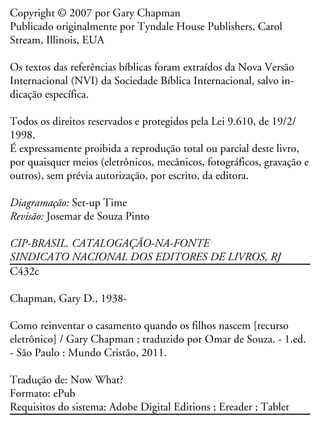 Copyright © 2007 por Gary Chapman
Publicado originalmente por Tyndale House Publishers, Carol
Stream, Illinois, EUA
Os textos das referências bíblicas foram extraídos da Nova Versão
Internacional (NVI) da Sociedade Bíblica Internacional, salvo in-
dicação específica.
Todos os direitos reservados e protegidos pela Lei 9.610, de 19/2/
1998.
É expressamente proibida a reprodução total ou parcial deste livro,
por quaisquer meios (eletrônicos, mecânicos, fotográficos, gravação e
outros), sem prévia autorização, por escrito, da editora.
Diagramação: Set-up Time
Revisão: Josemar de Souza Pinto
CIP-BRASIL. CATALOGAÇÃO-NA-FONTE
SINDICATO NACIONAL DOS EDITORES DE LIVROS, RJ
C432c
Chapman, Gary D., 1938-
Como reinventar o casamento quando os filhos nascem [recurso
eletrônico] / Gary Chapman ; traduzido por Omar de Souza. - 1.ed.
- São Paulo : Mundo Cristão, 2011.
Tradução de: Now What?
Formato: ePub
Requisitos do sistema: Adobe Digital Editions ; Ereader ; Tablet
 