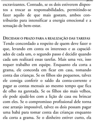 escravizantes. Contudo, se os dois estiverem dispos-
tos a trocar as responsabilidades, permitindo-se
fazer aquilo de que mais gostam, ambos con-
tribuirão para intensificar a energia emocional e a
sensação de bem-estar.
DECIDAM O PRAZO PARA A REALIZAÇÃO DAS TAREFAS
Tendo concordado a respeito de quem deve fazer o
que, levando em conta os interesses e as capacid-
ades de cada um, o segundo passo é decidir quando
cada um realizará essas tarefas. Mais uma vez, isso
requer trabalho em equipe. Enquanto ela corta a
grama, ele concorda em ficar em casa, tomando
conta das crianças. Se os filhos são pequenos, talvez
ele consiga conferir o saldo da conta-corrente e
pagar as contas mensais ao mesmo tempo que fica
de olho na garotada. Se os filhos são mais velhos,
ele pode ajudá-los com a lição de casa ou brincar
com eles. Se o compromisso profissional dele torna
esse arranjo impossível, talvez os dois possam pagar
uma babá para tomar conta das crianças enquanto
ela corta a grama. Se o dinheiro estiver curto, ela
30/117
 