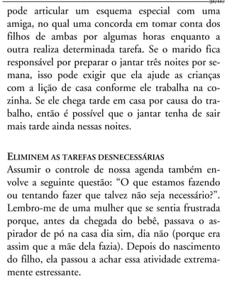 pode articular um esquema especial com uma
amiga, no qual uma concorda em tomar conta dos
filhos de ambas por algumas horas enquanto a
outra realiza determinada tarefa. Se o marido fica
responsável por preparar o jantar três noites por se-
mana, isso pode exigir que ela ajude as crianças
com a lição de casa conforme ele trabalha na co-
zinha. Se ele chega tarde em casa por causa do tra-
balho, então é possível que o jantar tenha de sair
mais tarde ainda nessas noites.
ELIMINEM AS TAREFAS DESNECESSÁRIAS
Assumir o controle de nossa agenda também en-
volve a seguinte questão: “O que estamos fazendo
ou tentando fazer que talvez não seja necessário?”.
Lembro-me de uma mulher que se sentia frustrada
porque, antes da chegada do bebê, passava o as-
pirador de pó na casa dia sim, dia não (porque era
assim que a mãe dela fazia). Depois do nascimento
do filho, ela passou a achar essa atividade extrema-
mente estressante.
31/117
 