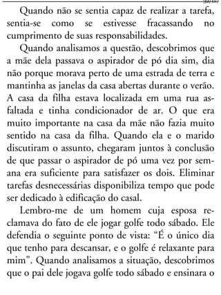 Quando não se sentia capaz de realizar a tarefa,
sentia-se como se estivesse fracassando no
cumprimento de suas responsabilidades.
Quando analisamos a questão, descobrimos que
a mãe dela passava o aspirador de pó dia sim, dia
não porque morava perto de uma estrada de terra e
mantinha as janelas da casa abertas durante o verão.
A casa da filha estava localizada em uma rua as-
faltada e tinha condicionador de ar. O que era
muito importante na casa da mãe não fazia muito
sentido na casa da filha. Quando ela e o marido
discutiram o assunto, chegaram juntos à conclusão
de que passar o aspirador de pó uma vez por sem-
ana era suficiente para satisfazer os dois. Eliminar
tarefas desnecessárias disponibiliza tempo que pode
ser dedicado à edificação do casal.
Lembro-me de um homem cuja esposa re-
clamava do fato de ele jogar golfe todo sábado. Ele
defendia o seguinte ponto de vista: “É o único dia
que tenho para descansar, e o golfe é relaxante para
mim”. Quando analisamos a situação, descobrimos
que o pai dele jogava golfe todo sábado e ensinara o
32/117
 