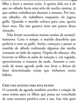 filho a fazer a mesma coisa. A queixa dela era a de
que no sábado havia uma série de tarefas caseiras, já
que ambos trabalhavam durante a semana. Por isso,
aos sábados, ela trabalhava enquanto ele jogava
golfe. Quando o marido voltava para casa, queria
fazer sexo. Ela não gostava nem um pouco dessa
situação.
Não foram necessárias muitas sessões de aconsel-
hamento. Com o tempo, o marido descobriu que
preferia o sexo ao golfe. Assim, começou a passar as
manhãs de sábado realizando algumas das tarefas
semanais ao lado da esposa. Depois do almoço, eles
levavam os filhos às aulas de natação e, em seguida,
aproveitavam o restante da tarde. Assumir o con-
trole de nossa agenda pode nos levar a deixar de
fazer determinadas coisas que tínhamos como
hábito.
CRIE UMA AGENDA PARA SEUS FILHOS
O controle da agenda também envolve a criação de
uma rotina para os filhos que possa ser conciliada
de uma maneira positiva com a sua. Isso não quer
33/117
 