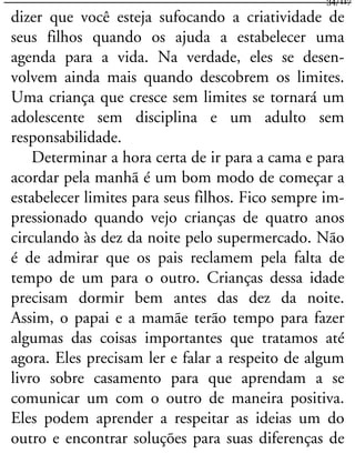 dizer que você esteja sufocando a criatividade de
seus filhos quando os ajuda a estabelecer uma
agenda para a vida. Na verdade, eles se desen-
volvem ainda mais quando descobrem os limites.
Uma criança que cresce sem limites se tornará um
adolescente sem disciplina e um adulto sem
responsabilidade.
Determinar a hora certa de ir para a cama e para
acordar pela manhã é um bom modo de começar a
estabelecer limites para seus filhos. Fico sempre im-
pressionado quando vejo crianças de quatro anos
circulando às dez da noite pelo supermercado. Não
é de admirar que os pais reclamem pela falta de
tempo de um para o outro. Crianças dessa idade
precisam dormir bem antes das dez da noite.
Assim, o papai e a mamãe terão tempo para fazer
algumas das coisas importantes que tratamos até
agora. Eles precisam ler e falar a respeito de algum
livro sobre casamento para que aprendam a se
comunicar um com o outro de maneira positiva.
Eles podem aprender a respeitar as ideias um do
outro e encontrar soluções para suas diferenças de
34/117
 