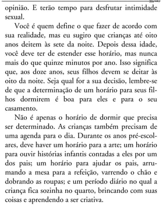 opinião. E terão tempo para desfrutar intimidade
sexual.
Você é quem define o que fazer de acordo com
sua realidade, mas eu sugiro que crianças até oito
anos deitem às sete da noite. Depois dessa idade,
você deve ter de estender esse horário, mas nunca
mais do que quinze minutos por ano. Isso significa
que, aos doze anos, seus filhos devem se deitar às
oito da noite. Seja qual for a sua decisão, lembre-se
de que a determinação de um horário para seus fil-
hos dormirem é boa para eles e para o seu
casamento.
Não é apenas o horário de dormir que precisa
ser determinado. As crianças também precisam de
uma agenda para o dia. Durante os anos pré-escol-
ares, deve haver um horário para a arte; um horário
para ouvir histórias infantis contadas a eles por um
dos pais; um horário para ajudar os pais, arru-
mando a mesa para a refeição, varrendo o chão e
dobrando as roupas; e um período diário no qual a
criança fica sozinha no quarto, brincando com suas
coisas e aprendendo a ser criativa.
35/117
 
