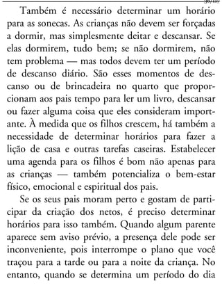Também é necessário determinar um horário
para as sonecas. As crianças não devem ser forçadas
a dormir, mas simplesmente deitar e descansar. Se
elas dormirem, tudo bem; se não dormirem, não
tem problema — mas todos devem ter um período
de descanso diário. São esses momentos de des-
canso ou de brincadeira no quarto que propor-
cionam aos pais tempo para ler um livro, descansar
ou fazer alguma coisa que eles consideram import-
ante. À medida que os filhos crescem, há também a
necessidade de determinar horários para fazer a
lição de casa e outras tarefas caseiras. Estabelecer
uma agenda para os filhos é bom não apenas para
as crianças — também potencializa o bem-estar
físico, emocional e espiritual dos pais.
Se os seus pais moram perto e gostam de parti-
cipar da criação dos netos, é preciso determinar
horários para isso também. Quando algum parente
aparece sem aviso prévio, a presença dele pode ser
inconveniente, pois interrompe o plano que você
traçou para a tarde ou para a noite da criança. No
entanto, quando se determina um período do dia
36/117
 