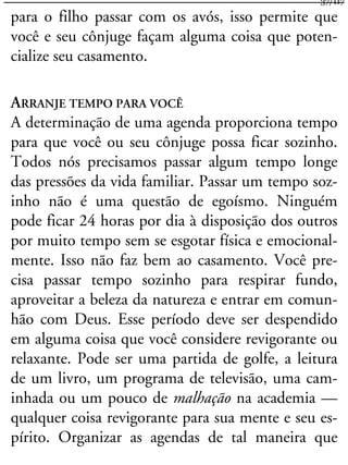 para o filho passar com os avós, isso permite que
você e seu cônjuge façam alguma coisa que poten-
cialize seu casamento.
ARRANJE TEMPO PARA VOCÊ
A determinação de uma agenda proporciona tempo
para que você ou seu cônjuge possa ficar sozinho.
Todos nós precisamos passar algum tempo longe
das pressões da vida familiar. Passar um tempo soz-
inho não é uma questão de egoísmo. Ninguém
pode ficar 24 horas por dia à disposição dos outros
por muito tempo sem se esgotar física e emocional-
mente. Isso não faz bem ao casamento. Você pre-
cisa passar tempo sozinho para respirar fundo,
aproveitar a beleza da natureza e entrar em comun-
hão com Deus. Esse período deve ser despendido
em alguma coisa que você considere revigorante ou
relaxante. Pode ser uma partida de golfe, a leitura
de um livro, um programa de televisão, uma cam-
inhada ou um pouco de malhação na academia —
qualquer coisa revigorante para sua mente e seu es-
pírito. Organizar as agendas de tal maneira que
37/117
 
