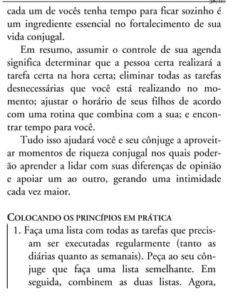 cada um de vocês tenha tempo para ficar sozinho é
um ingrediente essencial no fortalecimento de sua
vida conjugal.
Em resumo, assumir o controle de sua agenda
significa determinar que a pessoa certa realizará a
tarefa certa na hora certa; eliminar todas as tarefas
desnecessárias que você está realizando no mo-
mento; ajustar o horário de seus filhos de acordo
com uma rotina que combina com a sua; e encon-
trar tempo para você.
Tudo isso ajudará você e seu cônjuge a aproveit-
ar momentos de riqueza conjugal nos quais poder-
ão aprender a lidar com suas diferenças de opinião
e apoiar um ao outro, gerando uma intimidade
cada vez maior.
COLOCANDO OS PRINCÍPIOS EM PRÁTICA
1. Faça uma lista com todas as tarefas que precis-
am ser executadas regularmente (tanto as
diárias quanto as semanais). Peça ao seu côn-
juge que faça uma lista semelhante. Em
seguida, combinem as duas listas. Agora,
38/117
 
