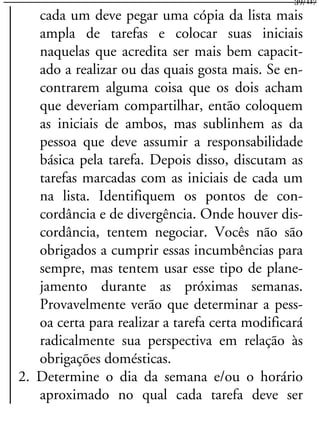 cada um deve pegar uma cópia da lista mais
ampla de tarefas e colocar suas iniciais
naquelas que acredita ser mais bem capacit-
ado a realizar ou das quais gosta mais. Se en-
contrarem alguma coisa que os dois acham
que deveriam compartilhar, então coloquem
as iniciais de ambos, mas sublinhem as da
pessoa que deve assumir a responsabilidade
básica pela tarefa. Depois disso, discutam as
tarefas marcadas com as iniciais de cada um
na lista. Identifiquem os pontos de con-
cordância e de divergência. Onde houver dis-
cordância, tentem negociar. Vocês não são
obrigados a cumprir essas incumbências para
sempre, mas tentem usar esse tipo de plane-
jamento durante as próximas semanas.
Provavelmente verão que determinar a pess-
oa certa para realizar a tarefa certa modificará
radicalmente sua perspectiva em relação às
obrigações domésticas.
2. Determine o dia da semana e/ou o horário
aproximado no qual cada tarefa deve ser
39/117
 