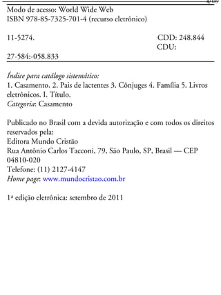Modo de acesso: World Wide Web
ISBN 978-85-7325-701-4 (recurso eletrônico)
11-5274. CDD: 248.844
CDU:
27-584:-058.833
Índice para catálogo sistemático:
1. Casamento. 2. Pais de lactentes 3. Cônjuges 4. Família 5. Livros
eletrônicos. I. Título.
Categoria: Casamento
Publicado no Brasil com a devida autorização e com todos os direitos
reservados pela:
Editora Mundo Cristão
Rua Antônio Carlos Tacconi, 79, São Paulo, SP, Brasil — CEP
04810-020
Telefone: (11) 2127-4147
Home page: www.mundocristao.com.br
1ª edição eletrônica: setembro de 2011
4/117
 