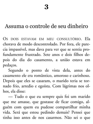 3
Assuma o controle de seu dinheiro
OS DOIS ESTAVAM EM MEU CONSULTÓRIO. Ela
chorava de modo descontrolado. Por fora, ele pare-
cia impassível, mas dava para ver que se sentia pro-
fundamente frustrado. Sete anos e dois filhos de-
pois do dia do casamento, a união estava em
pedaços.
Segundo o ponto de vista dela, antes do
casamento ele era romântico, amoroso e carinhoso.
Depois que eles se casaram, o marido teria se tor-
nado frio, arredio e egoísta. Com lágrimas nos ol-
hos, ela disse:
— Tudo o que eu sempre quis foi um marido
que me amasse, que gostasse de ficar comigo, al-
guém com quem eu pudesse compartilhar minha
vida. Será que estou pedindo demais? Pensei que
tinha isso antes de nos casarmos. Não sei o que
 