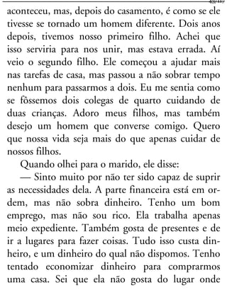 aconteceu, mas, depois do casamento, é como se ele
tivesse se tornado um homem diferente. Dois anos
depois, tivemos nosso primeiro filho. Achei que
isso serviria para nos unir, mas estava errada. Aí
veio o segundo filho. Ele começou a ajudar mais
nas tarefas de casa, mas passou a não sobrar tempo
nenhum para passarmos a dois. Eu me sentia como
se fôssemos dois colegas de quarto cuidando de
duas crianças. Adoro meus filhos, mas também
desejo um homem que converse comigo. Quero
que nossa vida seja mais do que apenas cuidar de
nossos filhos.
Quando olhei para o marido, ele disse:
— Sinto muito por não ter sido capaz de suprir
as necessidades dela. A parte financeira está em or-
dem, mas não sobra dinheiro. Tenho um bom
emprego, mas não sou rico. Ela trabalha apenas
meio expediente. Também gosta de presentes e de
ir a lugares para fazer coisas. Tudo isso custa din-
heiro, e um dinheiro do qual não dispomos. Tenho
tentado economizar dinheiro para comprarmos
uma casa. Sei que ela não gosta do lugar onde
43/117
 