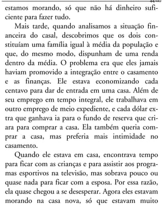 estamos morando, só que não há dinheiro sufi-
ciente para fazer tudo.
Mais tarde, quando analisamos a situação fin-
anceira do casal, descobrimos que os dois con-
stituíam uma família igual à média da população e
que, do mesmo modo, dispunham de uma renda
dentro da média. O problema era que eles jamais
haviam promovido a integração entre o casamento
e as finanças. Ele estava economizando cada
centavo para dar de entrada em uma casa. Além de
seu emprego em tempo integral, ele trabalhava em
outro emprego de meio expediente, e cada dólar ex-
tra que ganhava ia para o fundo de reserva que cri-
ara para comprar a casa. Ela também queria com-
prar a casa, mas preferia mais intimidade no
casamento.
Quando ele estava em casa, encontrava tempo
para ficar com as crianças e para assistir aos progra-
mas esportivos na televisão, mas sobrava pouco ou
quase nada para ficar com a esposa. Por essa razão,
ela quase chegou a se desesperar. Agora eles estavam
morando na casa nova, só que estavam muito
44/117
 