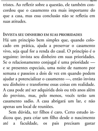 tristes. Ao refletir sobre a questão, ele também con-
cordou que o casamento era mais importante do
que a casa, mas essa conclusão não se refletia em
suas atitudes.
INVISTA SEU DINHEIRO EM SUAS PRIORIDADES
Há um princípio bem simples que, quando colo-
cado em prática, ajuda a preservar o casamento
vivo, seja qual for a renda do casal. O princípio é o
seguinte: invista seu dinheiro em suas prioridades.
Se o relacionamento conjugal é uma prioridade —
e se presentes especiais, uma noite de namoro por
semana e passeios a dois de vez em quando podem
ajudar a potencializar o casamento —, então invista
seu dinheiro e transforme essas coisas em realidade.
A casa pode até ser adquirida dois ou três anos além
do previsto, mas, pelo menos, vocês terão um
casamento sadio. A casa abrigará um lar, e não
apenas um local de reuniões.
Sem dúvida, ter filhos é caro. Certo estudo in-
dicou que, para criar um filho desde o nascimento
até a faculdade, os pais precisam gastar
45/117
 