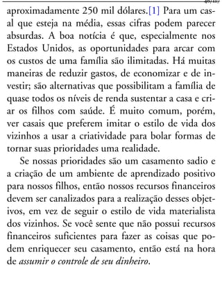 aproximadamente 250 mil dólares.[1] Para um cas-
al que esteja na média, essas cifras podem parecer
absurdas. A boa notícia é que, especialmente nos
Estados Unidos, as oportunidades para arcar com
os custos de uma família são ilimitadas. Há muitas
maneiras de reduzir gastos, de economizar e de in-
vestir; são alternativas que possibilitam a família de
quase todos os níveis de renda sustentar a casa e cri-
ar os filhos com saúde. É muito comum, porém,
ver casais que preferem imitar o estilo de vida dos
vizinhos a usar a criatividade para bolar formas de
tornar suas prioridades uma realidade.
Se nossas prioridades são um casamento sadio e
a criação de um ambiente de aprendizado positivo
para nossos filhos, então nossos recursos financeiros
devem ser canalizados para a realização desses objet-
ivos, em vez de seguir o estilo de vida materialista
dos vizinhos. Se você sente que não possui recursos
financeiros suficientes para fazer as coisas que po-
dem enriquecer seu casamento, então está na hora
de assumir o controle de seu dinheiro.
46/117
 