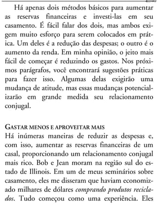Há apenas dois métodos básicos para aumentar
as reservas financeiras e investi-las em seu
casamento. É fácil falar dos dois, mas ambos exi-
gem muito esforço para serem colocados em prát-
ica. Um deles é a redução das despesas; o outro é o
aumento da renda. Em minha opinião, o jeito mais
fácil de começar é reduzindo os gastos. Nos próxi-
mos parágrafos, você encontrará sugestões práticas
para fazer isso. Algumas delas exigirão uma
mudança de atitude, mas essas mudanças potencial-
izarão em grande medida seu relacionamento
conjugal.
GASTAR MENOS E APROVEITAR MAIS
Há inúmeras maneiras de reduzir as despesas e,
com isso, aumentar as reservas financeiras de um
casal, proporcionando um relacionamento conjugal
mais rico. Bob e Jean moram na região sul do es-
tado de Illinois. Em um de meus seminários sobre
casamento, eles me disseram que haviam economiz-
ado milhares de dólares comprando produtos recicla-
dos. Tudo começou como uma experiência. Eles
47/117
 