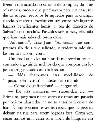 fizeram um acordo no sentido de comprar, durante
seis meses, tudo o que precisavam para sua casa, to-
das as roupas, todos os brinquedos para as crianças
e todo o material escolar em um entre três lugares:
bazares beneficentes locais, a loja do Exército de
Salvação ou brechós. Passados seis meses, eles não
queriam mais saber de outra coisa.
“Adoramos”, disse Jean. “As coisas que com-
pramos são de alta qualidade, e podemos adquiri-
las muito mais em conta.”
Um casal que vive na Flórida me revelou ter en-
contrado algo ainda melhor do que comprar em lo-
jas de artigos usados ou em brechós.
— Nós chamamos essa modalidade de
“aquisição sem custo” — disse-me o marido.
— Como é que funciona? — perguntei.
— De três maneiras — respondeu ele. —
Primeiro, pegamos nosso carro e damos um passeio
por bairros abastados na noite anterior à coleta de
lixo. É impressionante ver as coisas que as pessoas
deixam na rua para serem jogadas fora. Certa vez,
encontramos uma cesta com tabela de basquete em
48/117
 