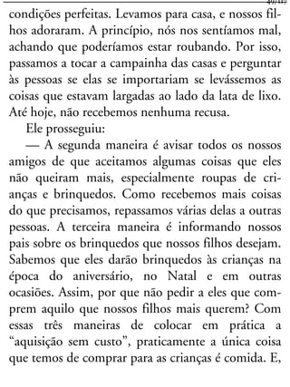 condições perfeitas. Levamos para casa, e nossos fil-
hos adoraram. A princípio, nós nos sentíamos mal,
achando que poderíamos estar roubando. Por isso,
passamos a tocar a campainha das casas e perguntar
às pessoas se elas se importariam se levássemos as
coisas que estavam largadas ao lado da lata de lixo.
Até hoje, não recebemos nenhuma recusa.
Ele prosseguiu:
— A segunda maneira é avisar todos os nossos
amigos de que aceitamos algumas coisas que eles
não queiram mais, especialmente roupas de cri-
anças e brinquedos. Como recebemos mais coisas
do que precisamos, repassamos várias delas a outras
pessoas. A terceira maneira é informando nossos
pais sobre os brinquedos que nossos filhos desejam.
Sabemos que eles darão brinquedos às crianças na
época do aniversário, no Natal e em outras
ocasiões. Assim, por que não pedir a eles que com-
prem aquilo que nossos filhos mais querem? Com
essas três maneiras de colocar em prática a
“aquisição sem custo”, praticamente a única coisa
que temos de comprar para as crianças é comida. E,
49/117
 