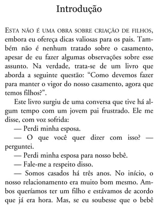 Introdução
ESTA NÃO É UMA OBRA SOBRE CRIAÇÃO DE FILHOS,
embora eu ofereça dicas valiosas para os pais. Tam-
bém não é nenhum tratado sobre o casamento,
apesar de eu fazer algumas observações sobre esse
assunto. Na verdade, trata-se de um livro que
aborda a seguinte questão: “Como devemos fazer
para manter o vigor do nosso casamento, agora que
temos filhos?”.
Este livro surgiu de uma conversa que tive há al-
gum tempo com um jovem pai frustrado. Ele me
disse, com voz sofrida:
— Perdi minha esposa.
— O que você quer dizer com isso? —
perguntei.
— Perdi minha esposa para nosso bebê.
— Fale-me a respeito disso.
— Somos casados há três anos. No início, o
nosso relacionamento era muito bom mesmo. Am-
bos queríamos ter um filho e estávamos de acordo
que já era hora. Mas, se eu soubesse que o bebê
 