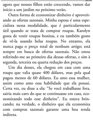agora que nossos filhos estão crescendo, vamos dar
início a um jardim no próximo verão.
Outra forma de economizar dinheiro é aproveit-
ando as ofertas sazonais. Minha esposa é uma espe-
cialista nessa modalidade, que é particularmente
útil quando se trata de comprar roupas. Karolyn
gosta de vestir roupas bonitas, e eu também gosto
de vê-la usando belas roupas. No entanto, ela
nunca paga o preço total de nenhum artigo; está
sempre em busca de ofertas sazonais. Não estou
referindo-me ao primeiro dia dessas ofertas, e sim à
segunda, terceira ou quarta redução dos preços.
Um dia desses, ela chegou em casa com uma
roupa que valia quase 400 dólares, mas pela qual
pagou menos de 60 dólares. Eu amo essa mulher,
assim como amo essa habilidade que ela possui.
Certa vez, eu disse a ela: “Se você trabalhasse fora,
sairia mais caro do que se continuasse em casa, eco-
nomizando todo esse dinheiro”. Eu estava brin-
cando; na verdade, o dinheiro que ela economiza
com compras sazonais garante uma boa renda
indireta.
50/117
 