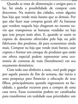 Quando se trata de alimentação e artigos para o
lar, há ainda a possibilidade de comprar com
descontos. Na maioria das cidades, existe alguma
boa loja que vende mais barato que as demais. Por
que não fazer suas compras gerais ali? As bananas
que vendem naquela loja chegaram no mesmo na-
vio que transportou as bananas vendidas na loja
que tem preços mais altos. E, quando se usam os
cupons de desconto oferecidos pela loja ou pelo
fabricante dos produtos, dá para economizar ainda
mais. Comprar na loja que vende mais barato, usar
cupons e formar um estoque de produtos que estão
em oferta especial podem representar uma eco-
nomia de centenas de reais (literalmente) em seu
orçamento doméstico.
Com todo esse dinheiro a mais, você pode pagar
por aquele passeio de fim de semana, dar início a
uma poupança para financiar a educação de seus
filhos, principalmente quando ingressarem na fac-
uldade, e guardar recursos para a compra de uma
casa nova. Essas economias podem ser canalizadas
para transformar em realidade suas prioridades: um
51/117
 