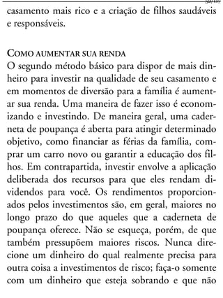 casamento mais rico e a criação de filhos saudáveis
e responsáveis.
COMO AUMENTAR SUA RENDA
O segundo método básico para dispor de mais din-
heiro para investir na qualidade de seu casamento e
em momentos de diversão para a família é aument-
ar sua renda. Uma maneira de fazer isso é econom-
izando e investindo. De maneira geral, uma cader-
neta de poupança é aberta para atingir determinado
objetivo, como financiar as férias da família, com-
prar um carro novo ou garantir a educação dos fil-
hos. Em contrapartida, investir envolve a aplicação
deliberada dos recursos para que eles rendam di-
videndos para você. Os rendimentos proporcion-
ados pelos investimentos são, em geral, maiores no
longo prazo do que aqueles que a caderneta de
poupança oferece. Não se esqueça, porém, de que
também pressupõem maiores riscos. Nunca dire-
cione um dinheiro do qual realmente precisa para
outra coisa a investimentos de risco; faça-o somente
com um dinheiro que esteja sobrando e que não
52/117
 