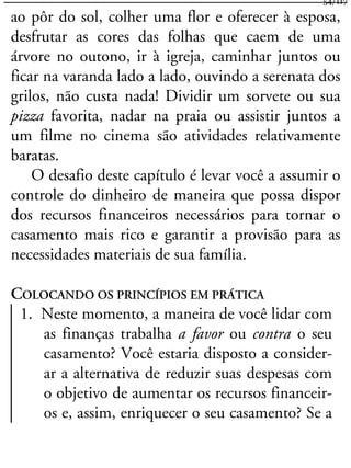 ao pôr do sol, colher uma flor e oferecer à esposa,
desfrutar as cores das folhas que caem de uma
árvore no outono, ir à igreja, caminhar juntos ou
ficar na varanda lado a lado, ouvindo a serenata dos
grilos, não custa nada! Dividir um sorvete ou sua
pizza favorita, nadar na praia ou assistir juntos a
um filme no cinema são atividades relativamente
baratas.
O desafio deste capítulo é levar você a assumir o
controle do dinheiro de maneira que possa dispor
dos recursos financeiros necessários para tornar o
casamento mais rico e garantir a provisão para as
necessidades materiais de sua família.
COLOCANDO OS PRINCÍPIOS EM PRÁTICA
1. Neste momento, a maneira de você lidar com
as finanças trabalha a favor ou contra o seu
casamento? Você estaria disposto a consider-
ar a alternativa de reduzir suas despesas com
o objetivo de aumentar os recursos financeir-
os e, assim, enriquecer o seu casamento? Se a
54/117
 
