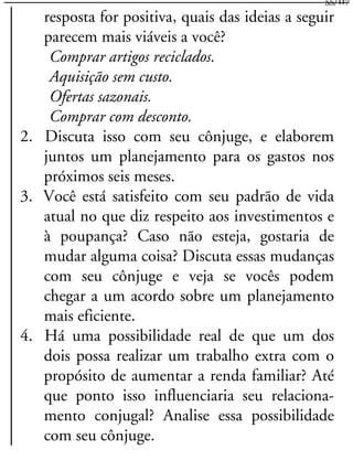 resposta for positiva, quais das ideias a seguir
parecem mais viáveis a você?
Comprar artigos reciclados.
Aquisição sem custo.
Ofertas sazonais.
Comprar com desconto.
2. Discuta isso com seu cônjuge, e elaborem
juntos um planejamento para os gastos nos
próximos seis meses.
3. Você está satisfeito com seu padrão de vida
atual no que diz respeito aos investimentos e
à poupança? Caso não esteja, gostaria de
mudar alguma coisa? Discuta essas mudanças
com seu cônjuge e veja se vocês podem
chegar a um acordo sobre um planejamento
mais eficiente.
4. Há uma possibilidade real de que um dos
dois possa realizar um trabalho extra com o
propósito de aumentar a renda familiar? Até
que ponto isso influenciaria seu relaciona-
mento conjugal? Analise essa possibilidade
com seu cônjuge.
55/117
 