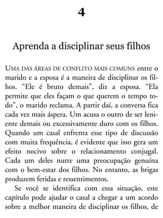 4
Aprenda a disciplinar seus filhos
UMA DAS ÁREAS DE CONFLITO MAIS COMUNS entre o
marido e a esposa é a maneira de disciplinar os fil-
hos. “Ele é bruto demais”, diz a esposa. “Ela
permite que eles façam o que querem o tempo to-
do”, o marido reclama. A partir daí, a conversa fica
cada vez mais áspera. Um acusa o outro de ser leni-
ente demais ou excessivamente duro com os filhos.
Quando um casal enfrenta esse tipo de discussão
com muita frequência, é evidente que isso gera um
efeito nocivo sobre o relacionamento conjugal.
Cada um deles nutre uma preocupação genuína
com o bem-estar dos filhos. No entanto, as brigas
produzem feridas e ressentimentos.
Se você se identifica com essa situação, este
capítulo pode ajudar o casal a chegar a um acordo
sobre a melhor maneira de disciplinar os filhos, de
 