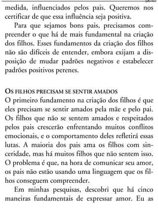 medida, influenciados pelos pais. Queremos nos
certificar de que essa influência seja positiva.
Para que sejamos bons pais, precisamos com-
preender o que há de mais fundamental na criação
dos filhos. Esses fundamentos da criação dos filhos
não são difíceis de entender, embora exijam a dis-
posição de mudar padrões negativos e estabelecer
padrões positivos perenes.
OS FILHOS PRECISAM SE SENTIR AMADOS
O primeiro fundamento na criação dos filhos é que
eles precisam se sentir amados pela mãe e pelo pai.
Os filhos que não se sentem amados e respeitados
pelos pais crescerão enfrentando muitos conflitos
emocionais, e o comportamento deles refletirá essas
lutas. A maioria dos pais ama os filhos com sin-
ceridade, mas há muitos filhos que não sentem isso.
O problema é que, na hora de comunicar seu amor,
os pais não estão usando uma linguagem que os fil-
hos conseguem compreender.
Em minhas pesquisas, descobri que há cinco
maneiras fundamentais de expressar amor. Eu as
58/117
 