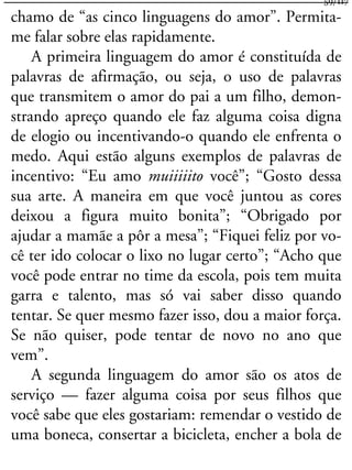 chamo de “as cinco linguagens do amor”. Permita-
me falar sobre elas rapidamente.
A primeira linguagem do amor é constituída de
palavras de afirmação, ou seja, o uso de palavras
que transmitem o amor do pai a um filho, demon-
strando apreço quando ele faz alguma coisa digna
de elogio ou incentivando-o quando ele enfrenta o
medo. Aqui estão alguns exemplos de palavras de
incentivo: “Eu amo muiiiiito você”; “Gosto dessa
sua arte. A maneira em que você juntou as cores
deixou a figura muito bonita”; “Obrigado por
ajudar a mamãe a pôr a mesa”; “Fiquei feliz por vo-
cê ter ido colocar o lixo no lugar certo”; “Acho que
você pode entrar no time da escola, pois tem muita
garra e talento, mas só vai saber disso quando
tentar. Se quer mesmo fazer isso, dou a maior força.
Se não quiser, pode tentar de novo no ano que
vem”.
A segunda linguagem do amor são os atos de
serviço — fazer alguma coisa por seus filhos que
você sabe que eles gostariam: remendar o vestido de
uma boneca, consertar a bicicleta, encher a bola de
59/117
 