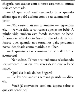 chegaria para acabar com o nosso casamento, nunca
teria concordado.
— O que você está querendo dizer quando
afirma que o bebê acabou com o seu casamento? —
insisti.
— Não existe mais um casamento — respondeu
ele. — A vida dela se concentra apenas no bebê. A
minha vida também está focada somente no bebê.
É como se nós dois tivéssemos deixado de existir.
Parece que, quando nos tornamos pais, perdemos
nossa identidade como marido e mulher.
— E quanto ao relacionamento sexual? O que
aconteceu?
— Não existe. Talvez nos tenhamos relacionado
sexualmente duas ou três vezes desde que o bebê
nasceu.
— Qual é a idade do bebê agora?
— Ele fez dois anos na semana passada — disse
ele.
— Você já conversou com sua esposa sobre o
que está sentindo?
6/117
 