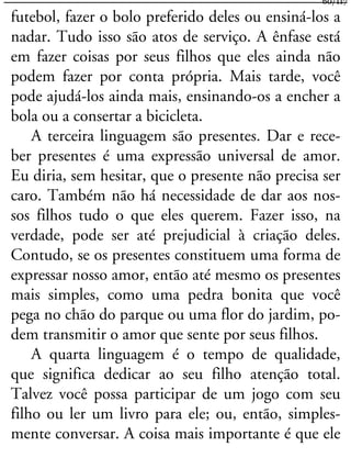 futebol, fazer o bolo preferido deles ou ensiná-los a
nadar. Tudo isso são atos de serviço. A ênfase está
em fazer coisas por seus filhos que eles ainda não
podem fazer por conta própria. Mais tarde, você
pode ajudá-los ainda mais, ensinando-os a encher a
bola ou a consertar a bicicleta.
A terceira linguagem são presentes. Dar e rece-
ber presentes é uma expressão universal de amor.
Eu diria, sem hesitar, que o presente não precisa ser
caro. Também não há necessidade de dar aos nos-
sos filhos tudo o que eles querem. Fazer isso, na
verdade, pode ser até prejudicial à criação deles.
Contudo, se os presentes constituem uma forma de
expressar nosso amor, então até mesmo os presentes
mais simples, como uma pedra bonita que você
pega no chão do parque ou uma flor do jardim, po-
dem transmitir o amor que sente por seus filhos.
A quarta linguagem é o tempo de qualidade,
que significa dedicar ao seu filho atenção total.
Talvez você possa participar de um jogo com seu
filho ou ler um livro para ele; ou, então, simples-
mente conversar. A coisa mais importante é que ele
60/117
 
