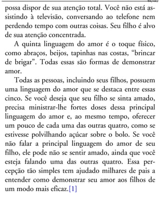 possa dispor de sua atenção total. Você não está as-
sistindo à televisão, conversando ao telefone nem
perdendo tempo com outras coisas. Seu filho é alvo
de sua atenção concentrada.
A quinta linguagem do amor é o toque físico,
como abraços, beijos, tapinhas nas costas, “brincar
de brigar”. Todas essas são formas de demonstrar
amor.
Todas as pessoas, incluindo seus filhos, possuem
uma linguagem do amor que se destaca entre essas
cinco. Se você deseja que seu filho se sinta amado,
precisa ministrar-lhe fortes doses dessa principal
linguagem do amor e, ao mesmo tempo, oferecer
um pouco de cada uma das outras quatro, como se
estivesse polvilhando açúcar sobre o bolo. Se você
não falar a principal linguagem do amor de seu
filho, ele pode não se sentir amado, ainda que você
esteja falando uma das outras quatro. Essa per-
cepção tão simples tem ajudado milhares de pais a
entender como demonstrar seu amor aos filhos de
um modo mais eficaz.[1]
61/117
 