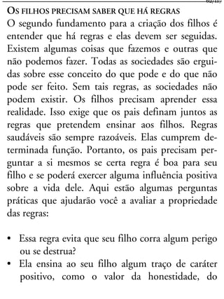 OS FILHOS PRECISAM SABER QUE HÁ REGRAS
O segundo fundamento para a criação dos filhos é
entender que há regras e elas devem ser seguidas.
Existem algumas coisas que fazemos e outras que
não podemos fazer. Todas as sociedades são ergui-
das sobre esse conceito do que pode e do que não
pode ser feito. Sem tais regras, as sociedades não
podem existir. Os filhos precisam aprender essa
realidade. Isso exige que os pais definam juntos as
regras que pretendem ensinar aos filhos. Regras
saudáveis são sempre razoáveis. Elas cumprem de-
terminada função. Portanto, os pais precisam per-
guntar a si mesmos se certa regra é boa para seu
filho e se poderá exercer alguma influência positiva
sobre a vida dele. Aqui estão algumas perguntas
práticas que ajudarão você a avaliar a propriedade
das regras:
• Essa regra evita que seu filho corra algum perigo
ou se destrua?
• Ela ensina ao seu filho algum traço de caráter
positivo, como o valor da honestidade, do
62/117
 