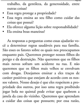 trabalho, da gentileza, da generosidade, entre
outras coisas?
• Essa regra protege a propriedade?
• Essa regra ensina ao seu filho como cuidar das
coisas que possui?
• Ela oferece alguma lição sobre responsabilidade?
• Ela ensina boas maneiras?
As respostas a perguntas como essas ajudarão vo-
cê a determinar regras saudáveis para sua família.
São esses os fatores sobre os quais nos preocupamos
enquanto pais. Queremos proteger nossos filhos do
perigo e da destruição. Não queremos que os filhos
mais novos sofram um acidente na rua. E não
queremos que os filhos mais velhos se envolvam
com drogas. Desejamos ensinar a eles traços de
caráter positivos que estejam de acordo com os nos-
sos valores. Nosso desejo é que eles respeitem a pro-
priedade dos outros, por isso uma regra proibindo
jogar bola no quintal pode evitar que quebrem a
janela da casa do vizinho. Queremos que aprendam
a cuidar das coisas que possuem; por essa razão,
63/117
 