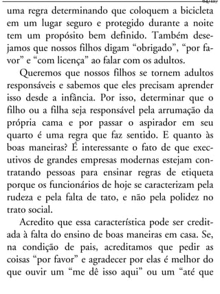 uma regra determinando que coloquem a bicicleta
em um lugar seguro e protegido durante a noite
tem um propósito bem definido. Também dese-
jamos que nossos filhos digam “obrigado”, “por fa-
vor” e “com licença” ao falar com os adultos.
Queremos que nossos filhos se tornem adultos
responsáveis e sabemos que eles precisam aprender
isso desde a infância. Por isso, determinar que o
filho ou a filha seja responsável pela arrumação da
própria cama e por passar o aspirador em seu
quarto é uma regra que faz sentido. E quanto às
boas maneiras? É interessante o fato de que exec-
utivos de grandes empresas modernas estejam con-
tratando pessoas para ensinar regras de etiqueta
porque os funcionários de hoje se caracterizam pela
rudeza e pela falta de tato, e não pela polidez no
trato social.
Acredito que essa característica pode ser credit-
ada à falta do ensino de boas maneiras em casa. Se,
na condição de pais, acreditamos que pedir as
coisas “por favor” e agradecer por elas é melhor do
que ouvir um “me dê isso aqui” ou um “até que
64/117
 