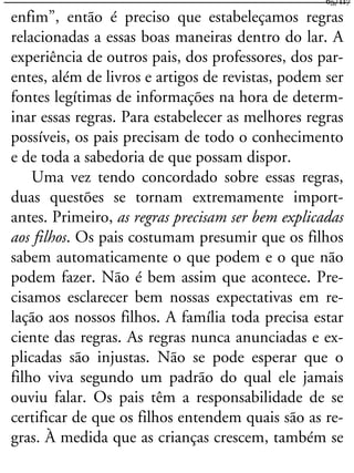 enfim”, então é preciso que estabeleçamos regras
relacionadas a essas boas maneiras dentro do lar. A
experiência de outros pais, dos professores, dos par-
entes, além de livros e artigos de revistas, podem ser
fontes legítimas de informações na hora de determ-
inar essas regras. Para estabelecer as melhores regras
possíveis, os pais precisam de todo o conhecimento
e de toda a sabedoria de que possam dispor.
Uma vez tendo concordado sobre essas regras,
duas questões se tornam extremamente import-
antes. Primeiro, as regras precisam ser bem explicadas
aos filhos. Os pais costumam presumir que os filhos
sabem automaticamente o que podem e o que não
podem fazer. Não é bem assim que acontece. Pre-
cisamos esclarecer bem nossas expectativas em re-
lação aos nossos filhos. A família toda precisa estar
ciente das regras. As regras nunca anunciadas e ex-
plicadas são injustas. Não se pode esperar que o
filho viva segundo um padrão do qual ele jamais
ouviu falar. Os pais têm a responsabilidade de se
certificar de que os filhos entendem quais são as re-
gras. À medida que as crianças crescem, também se
65/117
 