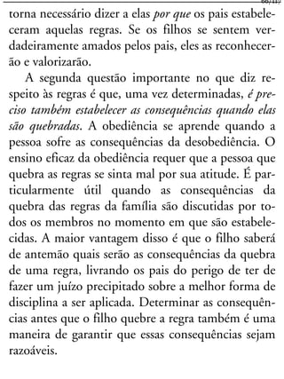 torna necessário dizer a elas por que os pais estabele-
ceram aquelas regras. Se os filhos se sentem ver-
dadeiramente amados pelos pais, eles as reconhecer-
ão e valorizarão.
A segunda questão importante no que diz re-
speito às regras é que, uma vez determinadas, é pre-
ciso também estabelecer as consequências quando elas
são quebradas. A obediência se aprende quando a
pessoa sofre as consequências da desobediência. O
ensino eficaz da obediência requer que a pessoa que
quebra as regras se sinta mal por sua atitude. É par-
ticularmente útil quando as consequências da
quebra das regras da família são discutidas por to-
dos os membros no momento em que são estabele-
cidas. A maior vantagem disso é que o filho saberá
de antemão quais serão as consequências da quebra
de uma regra, livrando os pais do perigo de ter de
fazer um juízo precipitado sobre a melhor forma de
disciplina a ser aplicada. Determinar as consequên-
cias antes que o filho quebre a regra também é uma
maneira de garantir que essas consequências sejam
razoáveis.
66/117
 