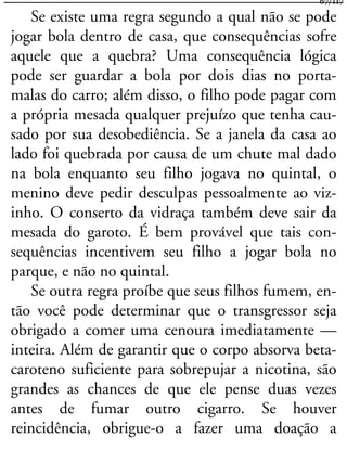 Se existe uma regra segundo a qual não se pode
jogar bola dentro de casa, que consequências sofre
aquele que a quebra? Uma consequência lógica
pode ser guardar a bola por dois dias no porta-
malas do carro; além disso, o filho pode pagar com
a própria mesada qualquer prejuízo que tenha cau-
sado por sua desobediência. Se a janela da casa ao
lado foi quebrada por causa de um chute mal dado
na bola enquanto seu filho jogava no quintal, o
menino deve pedir desculpas pessoalmente ao viz-
inho. O conserto da vidraça também deve sair da
mesada do garoto. É bem provável que tais con-
sequências incentivem seu filho a jogar bola no
parque, e não no quintal.
Se outra regra proíbe que seus filhos fumem, en-
tão você pode determinar que o transgressor seja
obrigado a comer uma cenoura imediatamente —
inteira. Além de garantir que o corpo absorva beta-
caroteno suficiente para sobrepujar a nicotina, são
grandes as chances de que ele pense duas vezes
antes de fumar outro cigarro. Se houver
reincidência, obrigue-o a fazer uma doação a
67/117
 