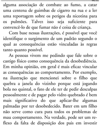 alguma associação de combate ao fumo, a catar
uma centena de guimbas de cigarro na rua e a ler
uma reportagem sobre os perigos da nicotina para
os pulmões. Talvez isso seja suficiente para
convencê-lo de que fumar não é coisa de criança.
Com base nessas ilustrações, é possível que você
identifique o surgimento de um padrão segundo o
qual as consequências estão vinculadas às regras
tanto quanto possível.
As pessoas vivem me pedindo que fale sobre o
castigo físico como consequência da desobediência.
Em minha opinião, em geral é mais eficaz vincular
as consequências ao comportamento. Por exemplo,
na ilustração que mencionei sobre o filho que
quebra a janela do vizinho porque está jogando
bola no quintal, o fato de ele ter de pedir desculpas
pessoalmente e de pagar pelo vidro quebrado é bem
mais significativo do que aplicar-lhe algumas
palmadas por ter desobedecido. Bater em um filho
não serve como cura para todos os problemas de
mau comportamento. Na verdade, pode ser um re-
flexo da falta de disposição dos pais em investir
68/117
 