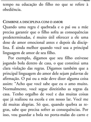 tempo na educação do filho no que se refere à
obediência.
COMBINE A DISCIPLINA COM O AMOR
Quando uma regra é quebrada e o pai ou a mãe
precisa garantir que o filho sofra as consequências
predeterminadas, é muito útil oferecer a ele uma
dose de amor emocional antes e depois da discip-
lina. É ainda melhor quando você usa a principal
linguagem de amor de seu filho.
Por exemplo, digamos que seu filho estivesse
jogando bola dentro de casa, o que constitui uma
clara violação das regras. Digamos também que a
principal linguagem do amor dele sejam palavras de
afirmação. O pai ou a mãe deve dizer alguma coisa
assim: “Acho que você sabe que eu o amo muito.
Normalmente, você segue direitinho as regras da
casa. Tenho orgulho de você e das muitas coisas
que já realizou na escola e em nosso lar. Você me
dá muitas alegrias. Só que, quando quebra as re-
gras, sabe que precisa sofrer as consequências. Por
isso, vou guardar a bola no porta-malas do carro e
69/117
 