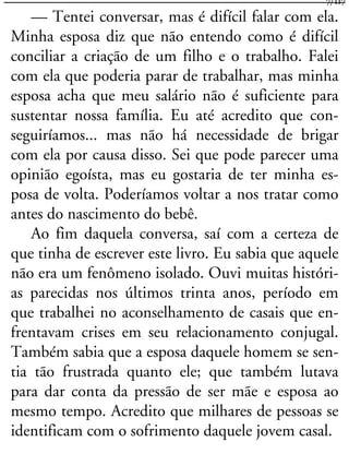 — Tentei conversar, mas é difícil falar com ela.
Minha esposa diz que não entendo como é difícil
conciliar a criação de um filho e o trabalho. Falei
com ela que poderia parar de trabalhar, mas minha
esposa acha que meu salário não é suficiente para
sustentar nossa família. Eu até acredito que con-
seguiríamos... mas não há necessidade de brigar
com ela por causa disso. Sei que pode parecer uma
opinião egoísta, mas eu gostaria de ter minha es-
posa de volta. Poderíamos voltar a nos tratar como
antes do nascimento do bebê.
Ao fim daquela conversa, saí com a certeza de
que tinha de escrever este livro. Eu sabia que aquele
não era um fenômeno isolado. Ouvi muitas históri-
as parecidas nos últimos trinta anos, período em
que trabalhei no aconselhamento de casais que en-
frentavam crises em seu relacionamento conjugal.
Também sabia que a esposa daquele homem se sen-
tia tão frustrada quanto ele; que também lutava
para dar conta da pressão de ser mãe e esposa ao
mesmo tempo. Acredito que milhares de pessoas se
identificam com o sofrimento daquele jovem casal.
7/117
 