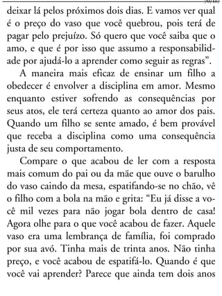 deixar lá pelos próximos dois dias. E vamos ver qual
é o preço do vaso que você quebrou, pois terá de
pagar pelo prejuízo. Só quero que você saiba que o
amo, e que é por isso que assumo a responsabilid-
ade por ajudá-lo a aprender como seguir as regras”.
A maneira mais eficaz de ensinar um filho a
obedecer é envolver a disciplina em amor. Mesmo
enquanto estiver sofrendo as consequências por
seus atos, ele terá certeza quanto ao amor dos pais.
Quando um filho se sente amado, é bem provável
que receba a disciplina como uma consequência
justa de seu comportamento.
Compare o que acabou de ler com a resposta
mais comum do pai ou da mãe que ouve o barulho
do vaso caindo da mesa, espatifando-se no chão, vê
o filho com a bola na mão e grita: “Eu já disse a vo-
cê mil vezes para não jogar bola dentro de casa!
Agora olhe para o que você acabou de fazer. Aquele
vaso era uma lembrança de família, foi comprado
por sua avó. Tinha mais de trinta anos. Não tinha
preço, e você acabou de espatifá-lo. Quando é que
você vai aprender? Parece que ainda tem dois anos
70/117
 